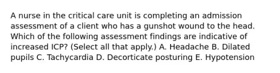 A nurse in the critical care unit is completing an admission assessment of a client who has a gunshot wound to the head. Which of the following assessment findings are indicative of increased ICP? (Select all that apply.) A. Headache B. Dilated pupils C. Tachycardia D. Decorticate posturing E. Hypotension