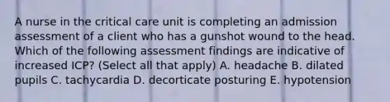 A nurse in the critical care unit is completing an admission assessment of a client who has a gunshot wound to the head. Which of the following assessment findings are indicative of increased ICP? (Select all that apply) A. headache B. dilated pupils C. tachycardia D. decorticate posturing E. hypotension