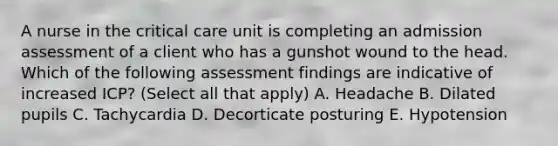 A nurse in the critical care unit is completing an admission assessment of a client who has a gunshot wound to the head. Which of the following assessment findings are indicative of increased ICP? (Select all that apply) A. Headache B. Dilated pupils C. Tachycardia D. Decorticate posturing E. Hypotension