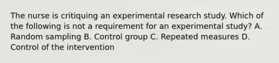 The nurse is critiquing an experimental research study. Which of the following is not a requirement for an experimental study? A. Random sampling B. Control group C. Repeated measures D. Control of the intervention