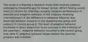 The nurse is critiquing a research study that involves subjects undergoing chemotherapy for breast cancer. Which finding would meet a criterion for inferring causality between performance of exercise and adaptive behavior of the subjects receiving chemotherapy? A. No difference in adaptive behavior was observed between subjects in the experimental group and subjects in control group B. The level of adaptive behavior increased in direct proportion to an increase in the intensity of the exercise C. Adaptive behavior occurred in the control group over time D. Adaptive behavior began before the exercise program was initiated.