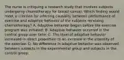 The nurse is critiquing a research study that involves subjects undergoing chemotherapy for breast cancer. Which finding would meet a criterion for inferring causality between performance of exercise and adaptive behavior of the subjects receiving chemotherapy? A. Adaptive behavior began before the exercise program was initiated. B. Adaptive behavior occurred in the control group over time. C. The level of adaptive behavior increased in direct proportion to an increase in the intensity of the exercise. D. No difference in adaptive behavior was observed between subjects in the experimental group and subjects in the control group.