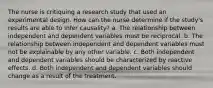 The nurse is critiquing a research study that used an experimental design. How can the nurse determine if the study's results are able to infer causality? a. The relationship between independent and dependent variables must be reciprocal. b. The relationship between independent and dependent variables must not be explainable by any other variable. c. Both independent and dependent variables should be characterized by reactive effects. d. Both independent and dependent variables should change as a result of the treatment.