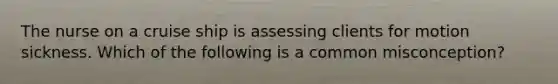 The nurse on a cruise ship is assessing clients for motion sickness. Which of the following is a common misconception?