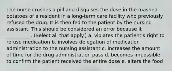 The nurse crushes a pill and disguises the dose in the mashed potatoes of a resident in a long-term care facility who previously refused the drug. It is then fed to the patient by the nursing assistant. This should be considered an error because it __________. (Select all that apply.) a. violates the patient's right to refuse medication b. involves delegation of medication administration to the nursing assistant c. increases the amount of time for the drug administration pass d. becomes impossible to confirm the patient received the entire dose e. alters the food