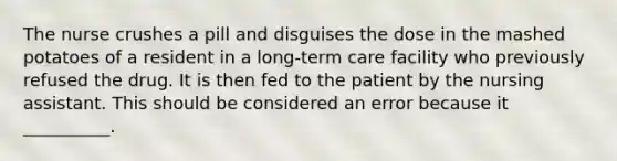 The nurse crushes a pill and disguises the dose in the mashed potatoes of a resident in a long-term care facility who previously refused the drug. It is then fed to the patient by the nursing assistant. This should be considered an error because it __________.