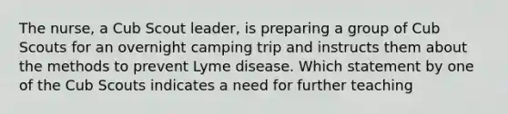 The nurse, a Cub Scout leader, is preparing a group of Cub Scouts for an overnight camping trip and instructs them about the methods to prevent Lyme disease. Which statement by one of the Cub Scouts indicates a need for further teaching