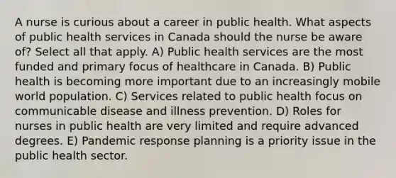 A nurse is curious about a career in public health. What aspects of public health services in Canada should the nurse be aware of? Select all that apply. A) Public health services are the most funded and primary focus of healthcare in Canada. B) Public health is becoming more important due to an increasingly mobile world population. C) Services related to public health focus on communicable disease and illness prevention. D) Roles for nurses in public health are very limited and require advanced degrees. E) Pandemic response planning is a priority issue in the public health sector.