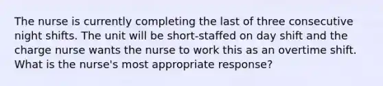 The nurse is currently completing the last of three consecutive night shifts. The unit will be short-staffed on day shift and the charge nurse wants the nurse to work this as an overtime shift. What is the nurse's most appropriate response?