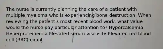 The nurse is currently planning the care of a patient with multiple myeloma who is experiencing bone destruction. When reviewing the patient's most recent blood work, what value would the nurse pay particular attention to? Hypercalcemia Hyperproteinemia Elevated serum viscosity Elevated red blood cell (RBC) count