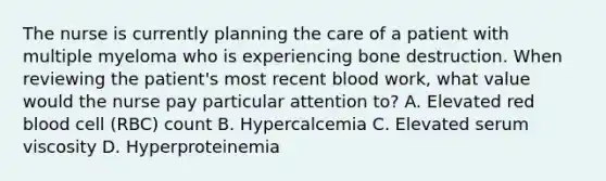 The nurse is currently planning the care of a patient with multiple myeloma who is experiencing bone destruction. When reviewing the patient's most recent blood work, what value would the nurse pay particular attention to? A. Elevated red blood cell (RBC) count B. Hypercalcemia C. Elevated serum viscosity D. Hyperproteinemia