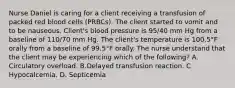 Nurse Daniel is caring for a client receiving a transfusion of packed red blood cells (PRBCs). The client started to vomit and to be nauseous. Client's blood pressure is 95/40 mm Hg from a baseline of 110/70 mm Hg. The client's temperature is 100.5°F orally from a baseline of 99.5°F orally. The nurse understand that the client may be experiencing which of the following? A. Circulatory overload. B.Delayed transfusion reaction. C Hypocalcemia. D. Septicemia