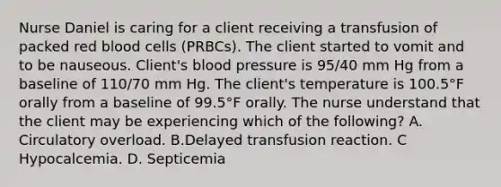 Nurse Daniel is caring for a client receiving a transfusion of packed red blood cells (PRBCs). The client started to vomit and to be nauseous. Client's blood pressure is 95/40 mm Hg from a baseline of 110/70 mm Hg. The client's temperature is 100.5°F orally from a baseline of 99.5°F orally. The nurse understand that the client may be experiencing which of the following? A. Circulatory overload. B.Delayed transfusion reaction. C Hypocalcemia. D. Septicemia