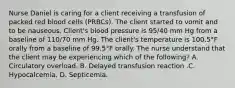 Nurse Daniel is caring for a client receiving a transfusion of packed red blood cells (PRBCs). The client started to vomit and to be nauseous. Client's blood pressure is 95/40 mm Hg from a baseline of 110/70 mm Hg. The client's temperature is 100.5°F orally from a baseline of 99.5°F orally. The nurse understand that the client may be experiencing which of the following? A. Circulatory overload. B. Delayed transfusion reaction .C. Hypocalcemia. D. Septicemia.