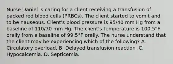 Nurse Daniel is caring for a client receiving a transfusion of packed red blood cells (PRBCs). The client started to vomit and to be nauseous. Client's blood pressure is 95/40 mm Hg from a baseline of 110/70 mm Hg. The client's temperature is 100.5°F orally from a baseline of 99.5°F orally. The nurse understand that the client may be experiencing which of the following? A. Circulatory overload. B. Delayed transfusion reaction .C. Hypocalcemia. D. Septicemia.