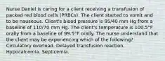 Nurse Daniel is caring for a client receiving a transfusion of packed red blood cells (PRBCs). The client started to vomit and to be nauseous. Client's blood pressure is 95/40 mm Hg from a baseline of 110/70 mm Hg. The client's temperature is 100.5°F orally from a baseline of 99.5°F orally. The nurse understand that the client may be experiencing which of the following? Circulatory overload. Delayed transfusion reaction. Hypocalcemia. Septicemia.