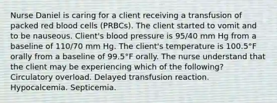 Nurse Daniel is caring for a client receiving a transfusion of packed red blood cells (PRBCs). The client started to vomit and to be nauseous. Client's blood pressure is 95/40 mm Hg from a baseline of 110/70 mm Hg. The client's temperature is 100.5°F orally from a baseline of 99.5°F orally. The nurse understand that the client may be experiencing which of the following? Circulatory overload. Delayed transfusion reaction. Hypocalcemia. Septicemia.