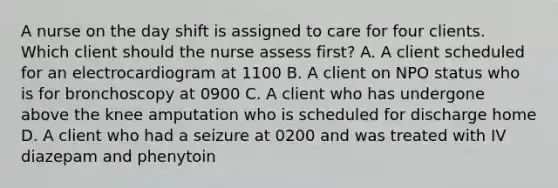 A nurse on the day shift is assigned to care for four clients. Which client should the nurse assess first? A. A client scheduled for an electrocardiogram at 1100 B. A client on NPO status who is for bronchoscopy at 0900 C. A client who has undergone above the knee amputation who is scheduled for discharge home D. A client who had a seizure at 0200 and was treated with IV diazepam and phenytoin