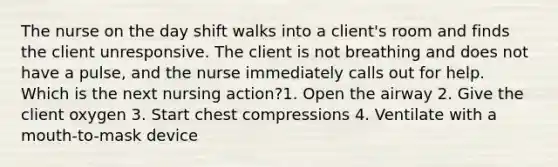 The nurse on the day shift walks into a client's room and finds the client unresponsive. The client is not breathing and does not have a pulse, and the nurse immediately calls out for help. Which is the next nursing action?1. Open the airway 2. Give the client oxygen 3. Start chest compressions 4. Ventilate with a mouth-to-mask device