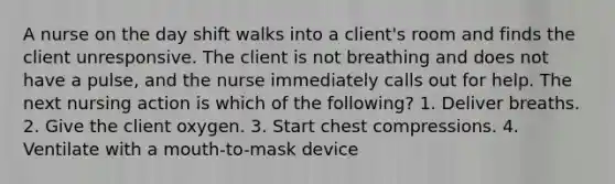 A nurse on the day shift walks into a client's room and finds the client unresponsive. The client is not breathing and does not have a pulse, and the nurse immediately calls out for help. The next nursing action is which of the following? 1. Deliver breaths. 2. Give the client oxygen. 3. Start chest compressions. 4. Ventilate with a mouth-to-mask device