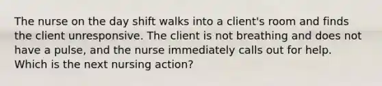 The nurse on the day shift walks into a client's room and finds the client unresponsive. The client is not breathing and does not have a pulse, and the nurse immediately calls out for help. Which is the next nursing action?