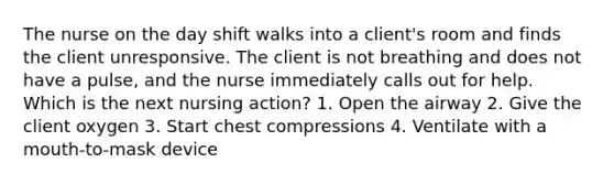 The nurse on the day shift walks into a client's room and finds the client unresponsive. The client is not breathing and does not have a pulse, and the nurse immediately calls out for help. Which is the next nursing action? 1. Open the airway 2. Give the client oxygen 3. Start chest compressions 4. Ventilate with a mouth-to-mask device