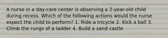 A nurse in a day-care center is observing a 2-year-old child during recess. Which of the following actions would the nurse expect the child to perform? 1. Ride a tricycle 2. Kick a ball 3. Climb the rungs of a ladder 4. Build a sand castle