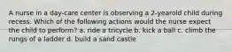 A nurse in a day-care center is observing a 2-yearold child during recess. Which of the following actions would the nurse expect the child to perform? a. ride a tricycle b. kick a ball c. climb the rungs of a ladder d. build a sand castle