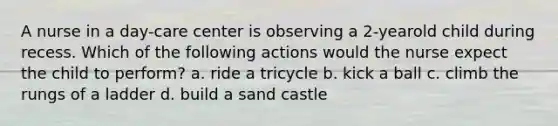 A nurse in a day-care center is observing a 2-yearold child during recess. Which of the following actions would the nurse expect the child to perform? a. ride a tricycle b. kick a ball c. climb the rungs of a ladder d. build a sand castle