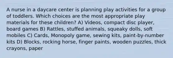 A nurse in a daycare center is planning play activities for a group of toddlers. Which choices are the most appropriate play materials for these children? A) Videos, compact disc player, board games B) Rattles, stuffed animals, squeaky dolls, soft mobiles C) Cards, Monopoly game, sewing kits, paint-by-number kits D) Blocks, rocking horse, finger paints, wooden puzzles, thick crayons, paper