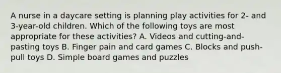 A nurse in a daycare setting is planning play activities for 2- and 3-year-old children. Which of the following toys are most appropriate for these activities? A. Videos and cutting-and-pasting toys B. Finger pain and card games C. Blocks and push-pull toys D. Simple board games and puzzles