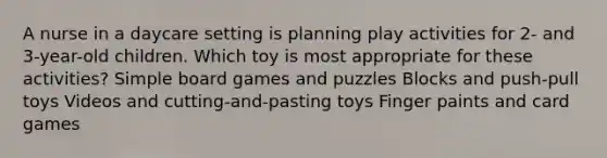 A nurse in a daycare setting is planning play activities for 2- and 3-year-old children. Which toy is most appropriate for these activities? Simple board games and puzzles Blocks and push-pull toys Videos and cutting-and-pasting toys Finger paints and card games