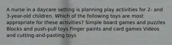 A nurse in a daycare setting is planning play activities for 2- and 3-year-old children. Which of the following toys are most appropriate for these activities? Simple board games and puzzles Blocks and push-pull toys Finger paints and card games Videos and cutting-and-pasting toys