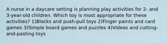 A nurse in a daycare setting is planning play activities for 2- and 3-year-old children. Which toy is most appropriate for these activities? 1)Blocks and push-pull toys 2)Finger paints and card games 3)Simple board games and puzzles 4)Videos and cutting-and-pasting toys