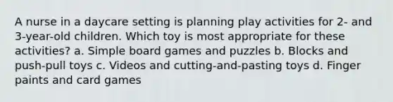 A nurse in a daycare setting is planning play activities for 2- and 3-year-old children. Which toy is most appropriate for these activities? a. Simple board games and puzzles b. Blocks and push-pull toys c. Videos and cutting-and-pasting toys d. Finger paints and card games