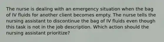 The nurse is dealing with an emergency situation when the bag of IV fluids for another client becomes empty. The nurse tells the nursing assistant to discontinue the bag of IV fluids even though this task is not in the job description. Which action should the nursing assistant prioritize?