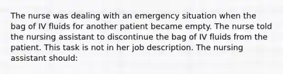 The nurse was dealing with an emergency situation when the bag of IV fluids for another patient became empty. The nurse told the nursing assistant to discontinue the bag of IV fluids from the patient. This task is not in her job description. The nursing assistant should: