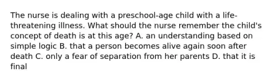 The nurse is dealing with a preschool-age child with a life-threatening illness. What should the nurse remember the child's concept of death is at this age? A. an understanding based on simple logic B. that a person becomes alive again soon after death C. only a fear of separation from her parents D. that it is final