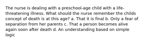 The nurse is dealing with a preschool-age child with a life-threatening illness. What should the nurse remember the childs concept of death is at this age? a. That it is final b. Only a fear of separation from her parents c. That a person becomes alive again soon after death d. An understanding based on simple logic