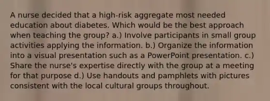 A nurse decided that a high-risk aggregate most needed education about diabetes. Which would be the best approach when teaching the group? a.) Involve participants in small group activities applying the information. b.) Organize the information into a visual presentation such as a PowerPoint presentation. c.) Share the nurse's expertise directly with the group at a meeting for that purpose d.) Use handouts and pamphlets with pictures consistent with the local cultural groups throughout.