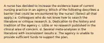 A nurse has decided to increase the evidence base of current nursing practice in an agency. Which of the following describes a barrier that could be encountered by the nurse? (Select all that apply.) a. Colleagues who do not know how to search the literature or critique research. b. Dedication to the history and tradition of the agency c. Little or no research published in the clinical area of concern. d. Several meta-analyses in the literature with inconsistent results e. The agency is unable to provide sufficient funds to support the plan.