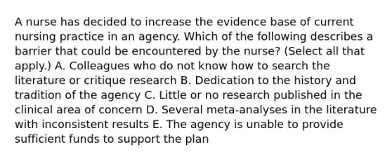 A nurse has decided to increase the evidence base of current nursing practice in an agency. Which of the following describes a barrier that could be encountered by the nurse? (Select all that apply.) A. Colleagues who do not know how to search the literature or critique research B. Dedication to the history and tradition of the agency C. Little or no research published in the clinical area of concern D. Several meta-analyses in the literature with inconsistent results E. The agency is unable to provide sufficient funds to support the plan