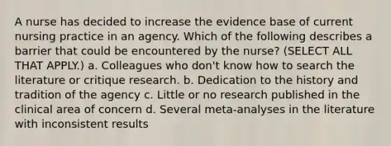 A nurse has decided to increase the evidence base of current nursing practice in an agency. Which of the following describes a barrier that could be encountered by the nurse? (SELECT ALL THAT APPLY.) a. Colleagues who don't know how to search the literature or critique research. b. Dedication to the history and tradition of the agency c. Little or no research published in the clinical area of concern d. Several meta-analyses in the literature with inconsistent results