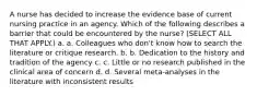 A nurse has decided to increase the evidence base of current nursing practice in an agency. Which of the following describes a barrier that could be encountered by the nurse? (SELECT ALL THAT APPLY.) a. a. Colleagues who don't know how to search the literature or critique research. b. b. Dedication to the history and tradition of the agency c. c. Little or no research published in the clinical area of concern d. d. Several meta-analyses in the literature with inconsistent results