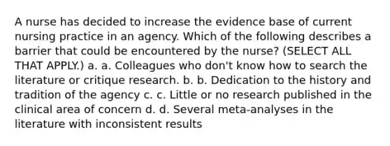 A nurse has decided to increase the evidence base of current nursing practice in an agency. Which of the following describes a barrier that could be encountered by the nurse? (SELECT ALL THAT APPLY.) a. a. Colleagues who don't know how to search the literature or critique research. b. b. Dedication to the history and tradition of the agency c. c. Little or no research published in the clinical area of concern d. d. Several meta-analyses in the literature with inconsistent results