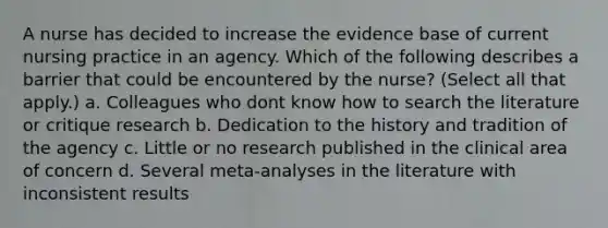 A nurse has decided to increase the evidence base of current nursing practice in an agency. Which of the following describes a barrier that could be encountered by the nurse? (Select all that apply.) a. Colleagues who dont know how to search the literature or critique research b. Dedication to the history and tradition of the agency c. Little or no research published in the clinical area of concern d. Several meta-analyses in the literature with inconsistent results