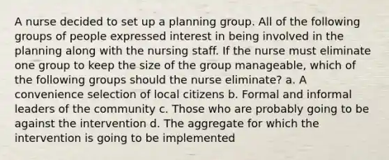 A nurse decided to set up a planning group. All of the following groups of people expressed interest in being involved in the planning along with the nursing staff. If the nurse must eliminate one group to keep the size of the group manageable, which of the following groups should the nurse eliminate? a. A convenience selection of local citizens b. Formal and informal leaders of the community c. Those who are probably going to be against the intervention d. The aggregate for which the intervention is going to be implemented