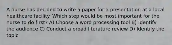 A nurse has decided to write a paper for a presentation at a local healthcare facility. Which step would be most important for the nurse to do first? A) Choose a word processing tool B) Identify the audience C) Conduct a broad literature review D) Identify the topic