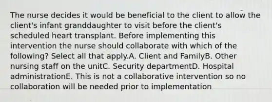 The nurse decides it would be beneficial to the client to allow the client's infant granddaughter to visit before the client's scheduled heart transplant. Before implementing this intervention the nurse should collaborate with which of the following? Select all that apply.A. Client and FamilyB. Other nursing staff on the unitC. Security departmentD. Hospital administrationE. This is not a collaborative intervention so no collaboration will be needed prior to implementation