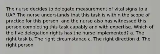 The nurse decides to delegate measurement of vital signs to a UAP. The nurse understands that this task is within the scope of practice for this person, and the nurse also has witnessed this person completing this task capably and with expertise. Which of the five delegation rights has the nurse implemented? a. The right task b. The right circumstance c. The right direction d. The right person